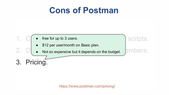 Cons of Postman
1. Can not reuse code in Pre-request scripts.
2. Difficult to maintain with several members.
3. Pricing.
● free for up to 3 users.
● $12 per user/month on Basic plan.
● Not so expensive but it depends on the budget.
https://www.postman.com/pricing/
