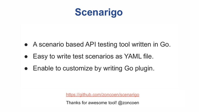 Scenarigo
● A scenario based API testing tool written in Go.
● Easy to write test scenarios as YAML file.
● Enable to customize by writing Go plugin.
https://github.com/zoncoen/scenarigo
Thanks for awesome tool! @zoncoen
