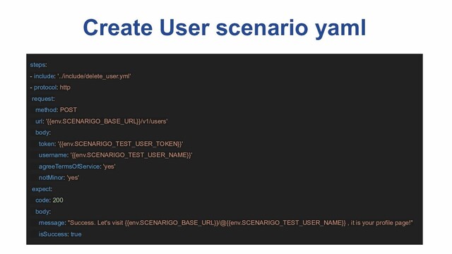 Create User scenario yaml
steps:
- include: '../include/delete_user.yml'
- protocol: http
request:
method: POST
url: '{{env.SCENARIGO_BASE_URL}}/v1/users'
body:
token: '{{env.SCENARIGO_TEST_USER_TOKEN}}'
username: '{{env.SCENARIGO_TEST_USER_NAME}}'
agreeTermsOfService: 'yes'
notMinor: 'yes'
expect:
code: 200
body:
message: "Success. Let's visit {{env.SCENARIGO_BASE_URL}}/@{{env.SCENARIGO_TEST_USER_NAME}} , it is your profile page!"
isSuccess: true
