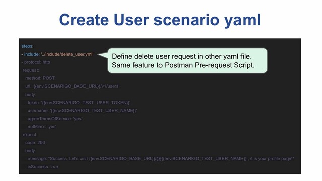 Create User scenario yaml
steps:
- include: '../include/delete_user.yml'
- protocol: http
request:
method: POST
url: '{{env.SCENARIGO_BASE_URL}}/v1/users'
body:
token: '{{env.SCENARIGO_TEST_USER_TOKEN}}'
username: '{{env.SCENARIGO_TEST_USER_NAME}}'
agreeTermsOfService: 'yes'
notMinor: 'yes'
expect:
code: 200
body:
message: "Success. Let's visit {{env.SCENARIGO_BASE_URL}}/@{{env.SCENARIGO_TEST_USER_NAME}} , it is your profile page!"
isSuccess: true
Define delete user request in other yaml file.
Same feature to Postman Pre-request Script.
