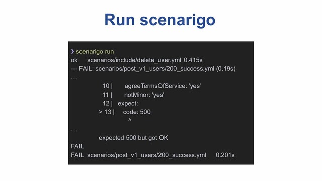 Run scenarigo
❯ scenarigo run
ok scenarios/include/delete_user.yml 0.415s
--- FAIL: scenarios/post_v1_users/200_success.yml (0.19s)
…
10 | agreeTermsOfService: 'yes'
11 | notMinor: 'yes'
12 | expect:
> 13 | code: 500
^
…
expected 500 but got OK
FAIL
FAIL scenarios/post_v1_users/200_success.yml 0.201s
