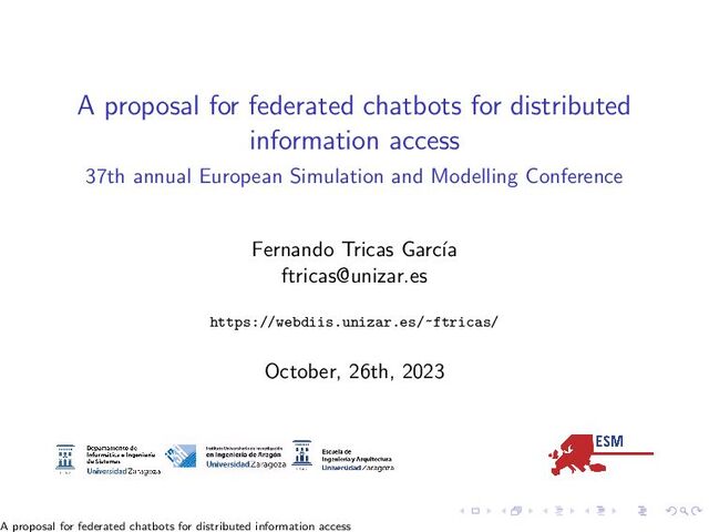 A proposal for federated chatbots for distributed
information access
37th annual European Simulation and Modelling Conference
Fernando Tricas Garc´
ıa
ftricas@unizar.es
https://webdiis.unizar.es/~ftricas/
October, 26th, 2023
A proposal for federated chatbots for distributed information access
