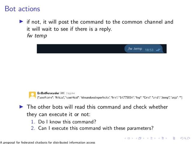 Bot actions
▶ if not, it will post the command to the common channel and
it will wait to see if there is a reply.
fw temp
▶ The other bots will read this command and check whether
they can execute it or not:
1. Do I know this command?
2. Can I execute this command with these parameters?
A proposal for federated chatbots for distributed information access

