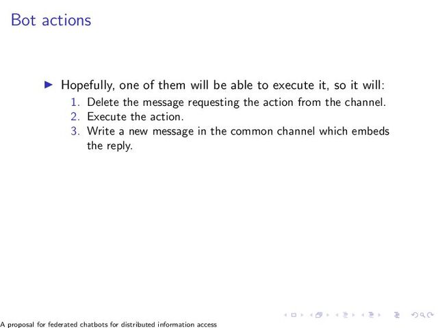 Bot actions
▶ Hopefully, one of them will be able to execute it, so it will:
1. Delete the message requesting the action from the channel.
2. Execute the action.
3. Write a new message in the common channel which embeds
the reply.
A proposal for federated chatbots for distributed information access
