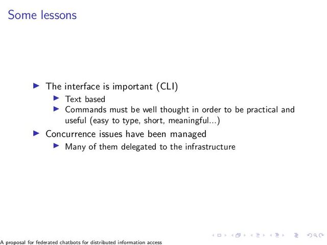 Some lessons
▶ The interface is important (CLI)
▶ Text based
▶ Commands must be well thought in order to be practical and
useful (easy to type, short, meaningful...)
▶ Concurrence issues have been managed
▶ Many of them delegated to the infrastructure
A proposal for federated chatbots for distributed information access
