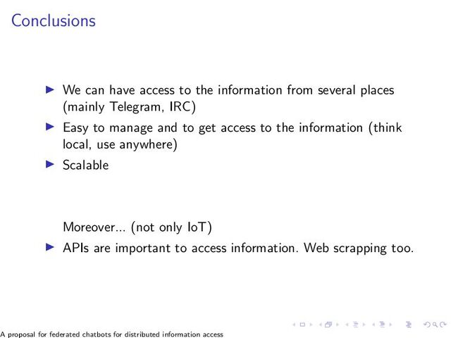 Conclusions
▶ We can have access to the information from several places
(mainly Telegram, IRC)
▶ Easy to manage and to get access to the information (think
local, use anywhere)
▶ Scalable
Moreover... (not only IoT)
▶ APIs are important to access information. Web scrapping too.
A proposal for federated chatbots for distributed information access
