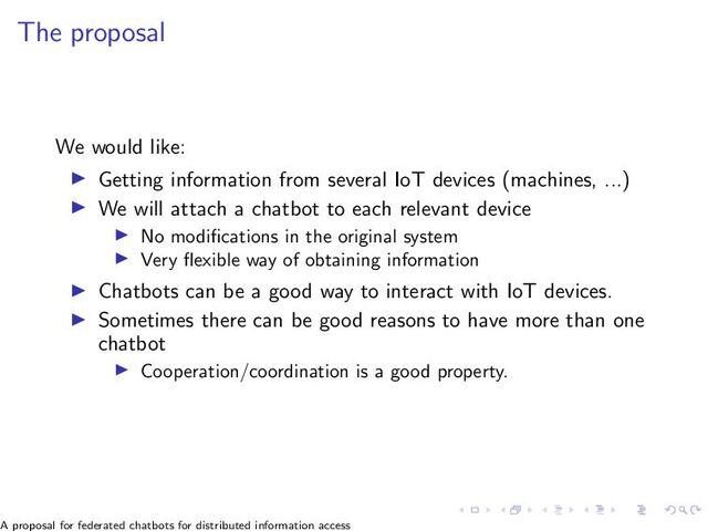 The proposal
We would like:
▶ Getting information from several IoT devices (machines, ...)
▶ We will attach a chatbot to each relevant device
▶ No modifications in the original system
▶ Very flexible way of obtaining information
▶ Chatbots can be a good way to interact with IoT devices.
▶ Sometimes there can be good reasons to have more than one
chatbot
▶ Cooperation/coordination is a good property.
A proposal for federated chatbots for distributed information access
