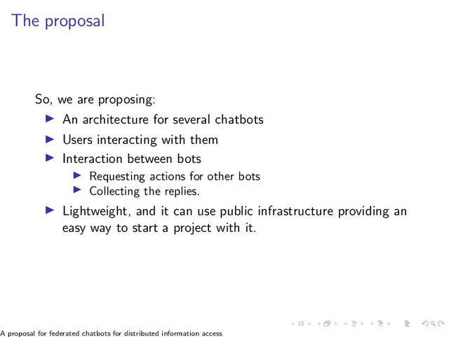 The proposal
So, we are proposing:
▶ An architecture for several chatbots
▶ Users interacting with them
▶ Interaction between bots
▶ Requesting actions for other bots
▶ Collecting the replies.
▶ Lightweight, and it can use public infrastructure providing an
easy way to start a project with it.
A proposal for federated chatbots for distributed information access
