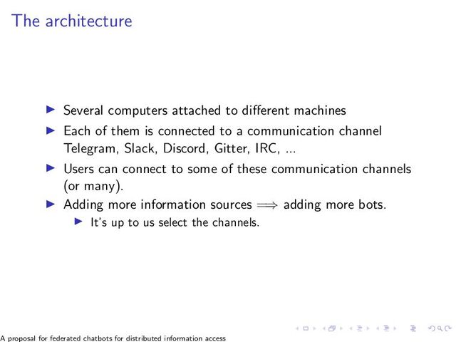 The architecture
▶ Several computers attached to different machines
▶ Each of them is connected to a communication channel
Telegram, Slack, Discord, Gitter, IRC, ...
▶ Users can connect to some of these communication channels
(or many).
▶ Adding more information sources =⇒ adding more bots.
▶ It’s up to us select the channels.
A proposal for federated chatbots for distributed information access
