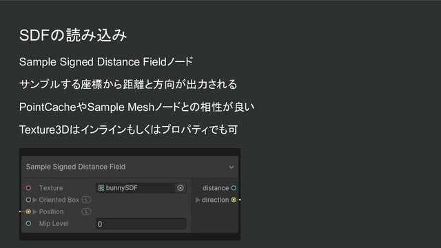 SDFの読み込み
Sample Signed Distance Fieldノード
サンプルする座標から距離と方向が出力される
PointCacheやSample Meshノードとの相性が良い
Texture3Dはインラインもしくはプロパティでも可
