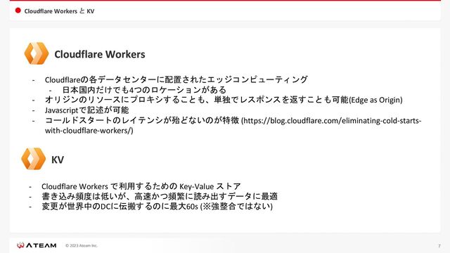 © 2023 Ateam Inc.
Cloudflare Workers と KV
7
Cloudflare Workers
- Cloudflareの各データセンターに配置されたエッジコンピューティング
- 日本国内だけでも4つのロケーションがある
- オリジンのリソースにプロキシすることも、単独でレスポンスを返すことも可能(Edge as Origin)
- Javascriptで記述が可能
- コールドスタートのレイテンシが殆どないのが特徴 (https://blog.cloudflare.com/eliminating-cold-starts-
with-cloudflare-workers/)
Cloudflare Workers
KV
- Cloudflare Workers で利用するための Key-Value ストア
- 書き込み頻度は低いが、高速かつ頻繁に読み出すデータに最適
- 変更が世界中のDCに伝搬するのに最大60s (※強整合ではない)
