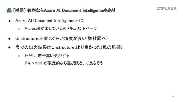 18
📚 [補足] 有料ならAzure AI Document Intelligenceもあり 
● Azure AI Document Intelligenceと  
○ icrosoftが出しているAIドキュメントパーサ
 
● nstructuredと同じぐらい精度が良い(弊社調べ) 
● 表で 出力結果 nstructuredより良かった(私 肌感) 
○ ただし、若干高い気がする 
ドキュメントが限定的なら選択肢として良さそう
 
