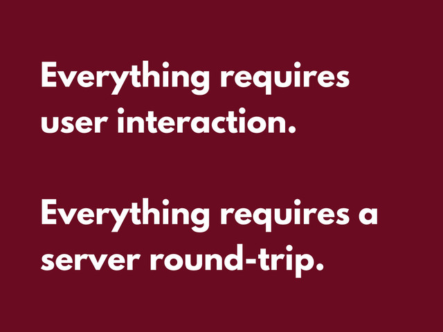 Everything requires
user interaction.
Everything requires a
server round-trip.
