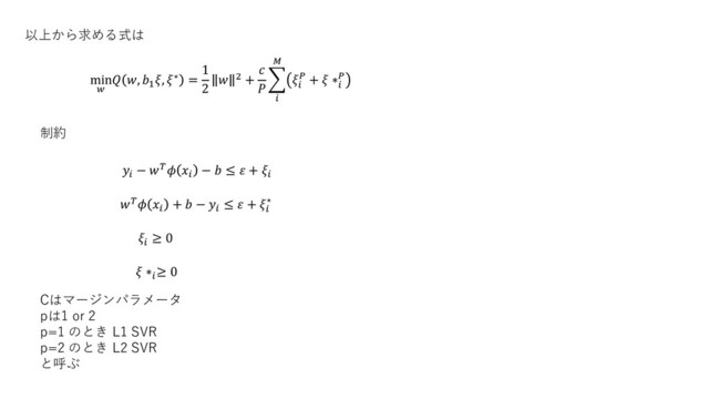 制約
以上から求める式は
min

 , 1
, ∗ =
1
2
 2 +


෍



 +  ∗


−  
−  ≤  + 
 
+  − 
≤  + 
∗

≥ 0
 ∗
≥ 0
Cはマージンパラメータ
pは1 or 2
p=1 のとき L1 SVR
p=2 のとき L2 SVR
と呼ぶ
