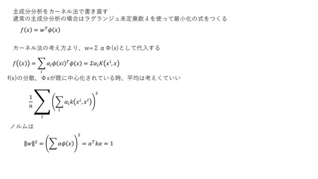 主成分分析をカーネル法で書き直す
通常の主成分分析の場合はラグランジュ未定乗数λを使って最小化の式をつくる
  =  
カーネル法の考え方より、w=ΣαΦ(x)として代入する
  = ෍


    = 
 ⅈ, 
f(x)の分散、Φxが既に中心化されている時、平均は考えくていい
1

ා

෍


 , 
2
 2 = ෍  
2
=  = 1
ノルムは

