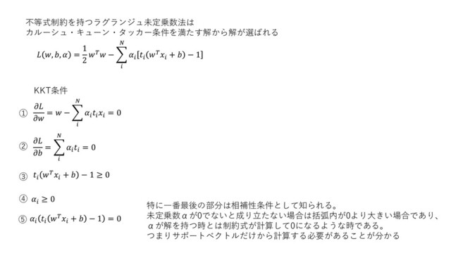 不等式制約を持つラグランジュ未定乗数法は
カルーシュ・キューン・タッカー条件を満たす解から解が選ばれる
 , ,  =
1
2
 − ෍





+  − 1


=  − ෍





= 0
特に一番最後の部分は相補性条件として知られる。
未定乗数αが0でないと成り立たない場合は括弧内が0より大きい場合であり、
αが解を持つ時とは制約式が計算して0になるような時である。
つまりサポートベクトルだけから計算する必要があることが分かる


= ෍




= 0


+  − 1 ≥ 0

≥ 0



+  − 1 = 0
KKT条件
①
②
③
④
⑤
