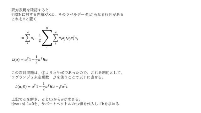 双対表現を確認すると、
行数Nに対する内積XTXと、そのラベルデータtからなる行列がある
これをHと置く
= ෍



−
1
2
ා


෍








  = 1 −
1
2

この双対問題は、②よりαTt=0であったので、これを制約として、
ラグランジュ未定乗数 βを使うことで以下に直せる。
 ,  = 1 −
1
2
 − 
上記でαを解き、αとt,xからwが求まる。
t(wx+b)-1=0を、サポートベクトルのt,x値を代入してbを求める
