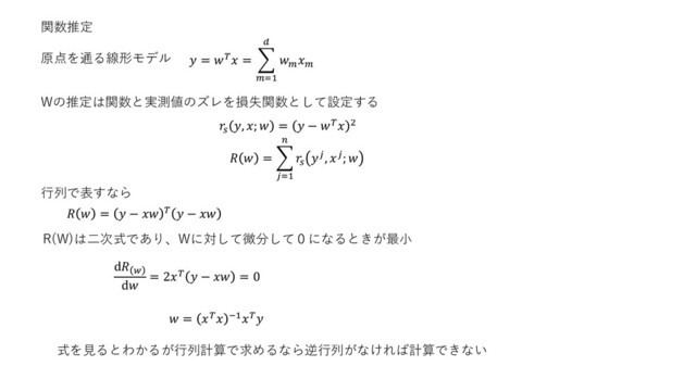 関数推定
原点を通る線形モデル  =  = ෍
=1



Wの推定は関数と実測値のズレを損失関数として設定する

, ;  =  −  2
  = ෍
=1


, ; 
  =  −    − 
R(W)は二次式であり、Wに対して微分して０になるときが最小
行列で表すなら
ⅆ 
ⅆ
= 2  −  = 0
 =  −1
式を見るとわかるが行列計算で求めるなら逆行列がなければ計算できない
