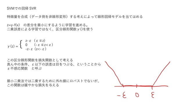 SVMでの回帰 SVR
特徴量を合成（データ側を非線形変形）する考えによって線形回帰モデルを当てはめる
z=y-f(x) の差分を最小にするように学習を進める。
二乗誤差による学習ではなく、区分線形関数γ()を使う
γ(z) =
{
この区分線形関数を損失関数として考える
真ん中の条件、ε以下の誤差は目をつぶる、ということから
ε不感応関数 と呼ぶ
最小二乗法では二乗するために外れ値にロバストでないが、
この関数は緩やかな損失を与える
z-ε (ε≦z)
0 (-ε≦z<ε)
-z-ε (z<-ε)
