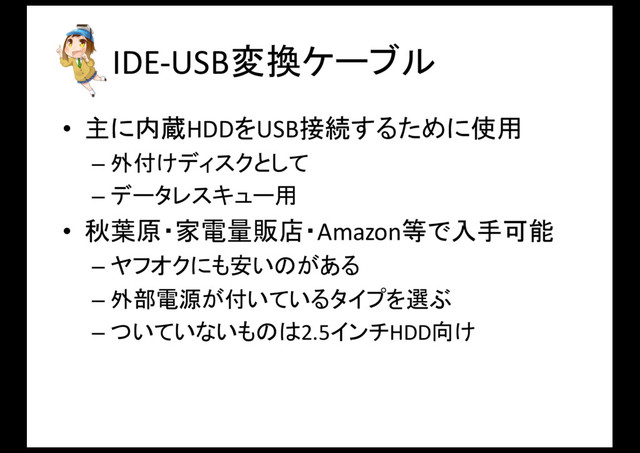 IDE-­‐USB変換ケーブル
• 主に内蔵HDDをUSB接続するために使用
– 外付けディスクとして
– データレスキュー用
• 秋葉原・家電量販店・Amazon等で入手可能
– ヤフオクにも安いのがある
– 外部電源が付いているタイプを選ぶ
– ついていないものは2.5インチHDD向け
