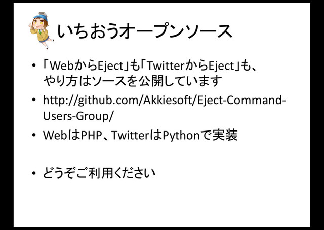 いちおうオープンソース
• 「WebからEject」も「TwitterからEject」も、
やり方はソースを公開しています
• http://github.com/Akkiesoft/Eject-­‐Command-­‐
Users-­‐Group/
• WebはPHP、TwitterはPythonで実装
• どうぞご利用ください
