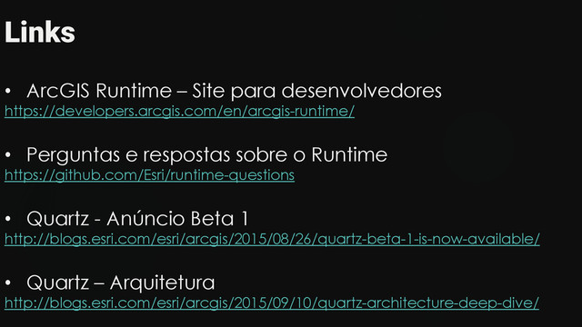 Links
• ArcGIS Runtime – Site para desenvolvedores
https://developers.arcgis.com/en/arcgis-runtime/
• Perguntas e respostas sobre o Runtime
https://github.com/Esri/runtime-questions
• Quartz - Anúncio Beta 1
http://blogs.esri.com/esri/arcgis/2015/08/26/quartz-beta-1-is-now-available/
• Quartz – Arquitetura
http://blogs.esri.com/esri/arcgis/2015/09/10/quartz-architecture-deep-dive/
