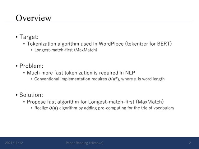 Overview
• Target:
• Tokenization algorithm used in WordPiece (tokenizer for BERT)
• Longest-match-first (MaxMatch)
• Problem:
• Much more fast tokenization is required in NLP
• Conventional implementation requires 𝑂(𝑛!), where 𝑛 is word length
• Solution:
• Propose fast algorithm for Longest-match-first (MaxMatch)
• Realize 𝑂(𝑛) algorithm by adding pre-computing for the trie of vocabulary
2021/11/12 Paper Reading (Hiraoka) 2

