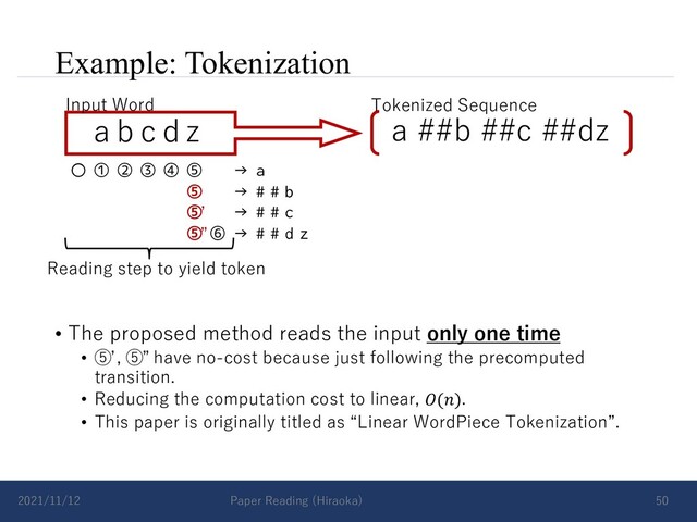 Example: Tokenization
• The proposed method reads the input only one time
• ⑤ , ⑤ have no-cost because just following the precomputed
transition.
• Reducing the computation cost to linear, 𝑂(𝑛).
• This paper is originally titled as “Linear WordPiece Tokenization”.
2021/11/12 Paper Reading (Hiraoka) 50
a b c d z
Input Word Tokenized Sequence
a ##b ##c ##dz
〇 ① ② ③ ④ ⑤ → a
⑤ → # # b
⑤ → # # c
⑤ ⑥ → # # d z
Reading step to yield token
ʼ
”
ʼ ”
