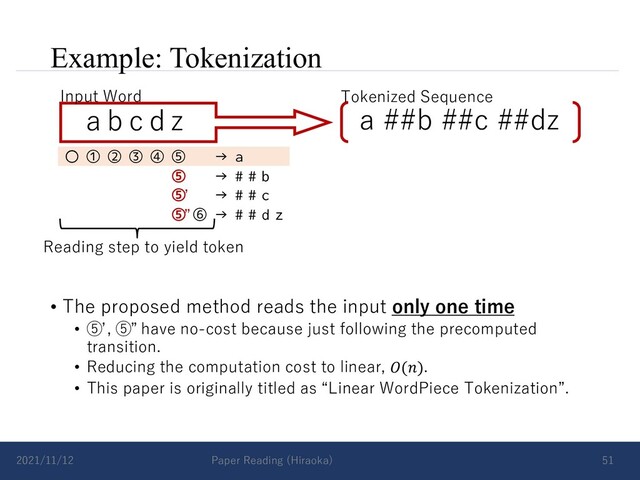 Example: Tokenization
• The proposed method reads the input only one time
• ⑤ , ⑤ have no-cost because just following the precomputed
transition.
• Reducing the computation cost to linear, 𝑂(𝑛).
• This paper is originally titled as “Linear WordPiece Tokenization”.
2021/11/12 Paper Reading (Hiraoka) 51
a b c d z
Input Word Tokenized Sequence
a ##b ##c ##dz
〇 ① ② ③ ④ ⑤ → a
⑤ → # # b
⑤ → # # c
⑤ ⑥ → # # d z
Reading step to yield token
ʼ
”
ʼ ”
