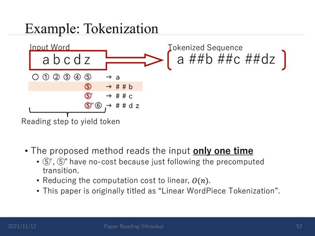 Example: Tokenization
• The proposed method reads the input only one time
• ⑤ , ⑤ have no-cost because just following the precomputed
transition.
• Reducing the computation cost to linear, 𝑂(𝑛).
• This paper is originally titled as “Linear WordPiece Tokenization”.
2021/11/12 Paper Reading (Hiraoka) 52
a b c d z
Input Word Tokenized Sequence
a ##b ##c ##dz
〇 ① ② ③ ④ ⑤ → a
⑤ → # # b
⑤ → # # c
⑤ ⑥ → # # d z
Reading step to yield token
ʼ
”
ʼ ”
