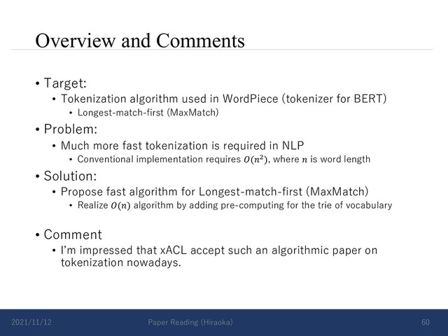 Overview and Comments
• Target:
• Tokenization algorithm used in WordPiece (tokenizer for BERT)
• Longest-match-first (MaxMatch)
• Problem:
• Much more fast tokenization is required in NLP
• Conventional implementation requires 𝑂(𝑛!), where 𝑛 is word length
• Solution:
• Propose fast algorithm for Longest-match-first (MaxMatch)
• Realize 𝑂(𝑛) algorithm by adding pre-computing for the trie of vocabulary
• Comment
• Iʼm impressed that xACL accept such an algorithmic paper on
tokenization nowadays.
2021/11/12 Paper Reading (Hiraoka) 60
