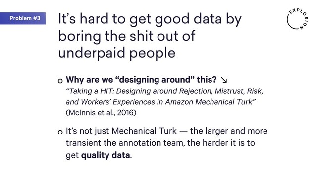 Problem #3 It’s hard to get good data by
boring the shit out of
underpaid people
Why are we “designing around” this? 
“Taking a HIT: Designing around Rejection, Mistrust, Risk,
and Workers’ Experiences in Amazon Mechanical Turk”  
(McInnis et al., 2016)
It’s not just Mechanical Turk — the larger and more
transient the annotation team, the harder it is to
get quality data.
