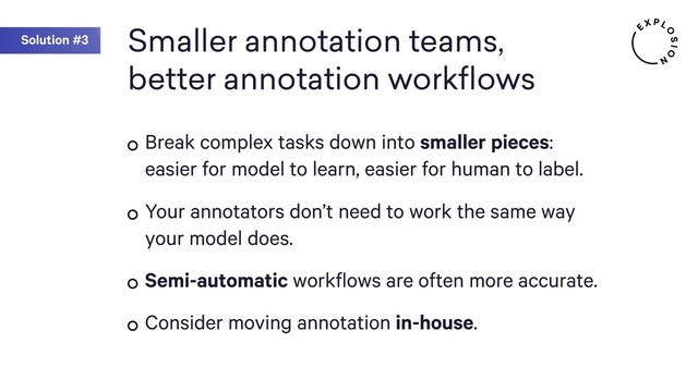 Smaller annotation teams,
better annotation workflows
Break complex tasks down into smaller pieces:
easier for model to learn, easier for human to label.
Your annotators don’t need to work the same way
your model does.
Semi-automatic workflows are often more accurate.
Consider moving annotation in-house.
Solution #3
