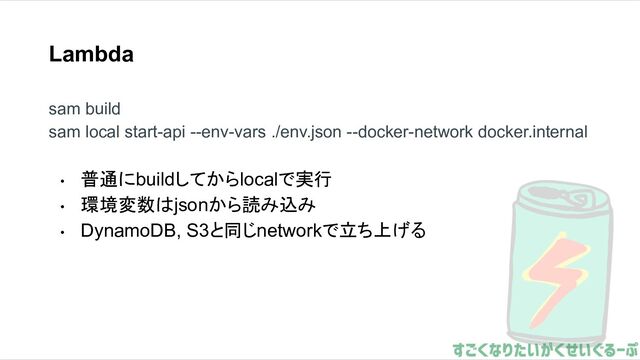 Lambda
sam build
sam local start-api --env-vars ./env.json --docker-network docker.internal
• 普通にbuildしてからlocalで実行
• 環境変数はjsonから読み込み
• DynamoDB, S3と同じnetworkで立ち上げる
