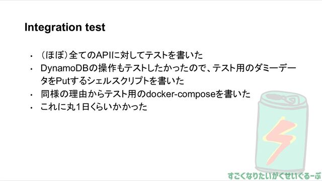Integration test
• （ほぼ）全てのAPIに対してテストを書いた
• DynamoDBの操作もテストしたかったので、テスト用のダミーデー
タをPutするシェルスクリプトを書いた
• 同様の理由からテスト用のdocker-composeを書いた
• これに丸1日くらいかかった
