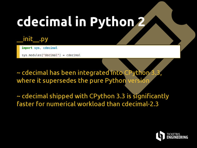 cdecimal in Python 2
__init__.py
~ cdecimal has been integrated into CPython 3.3,
where it supersedes the pure Python version
~ cdecimal shipped with CPython 3.3 is significantly
faster for numerical workload than cdecimal-2.3
