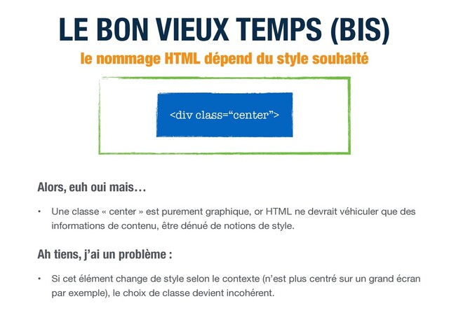 LE BON VIEUX TEMPS (BIS)
le nommage HTML dépend du style souhaité
<div class="“center”">
• Une classe « center » est purement graphique, or HTML ne devrait véhiculer que des
informations de contenu, être dénué de notions de style.
Alors, euh oui mais…
• Si cet élément change de style selon le contexte (n’est plus centré sur un grand écran
par exemple), le choix de classe devient incohérent.
Ah tiens, j’ai un problème :
</div>