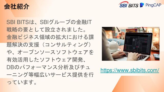 会社紹介
SBI BITSは、SBIグループの金融IT
戦略の要として設立されました。
金融ビジネス領域の拡大における課
題解決の支援（コンサルティング）
や、オープンソースソフトウェアを
有効活用したソフトウェア開発、
DBのパフォーマンス分析及びチュ
ーニング等幅広いサービス提供を行
っています。
https://www.sbibits.com/
