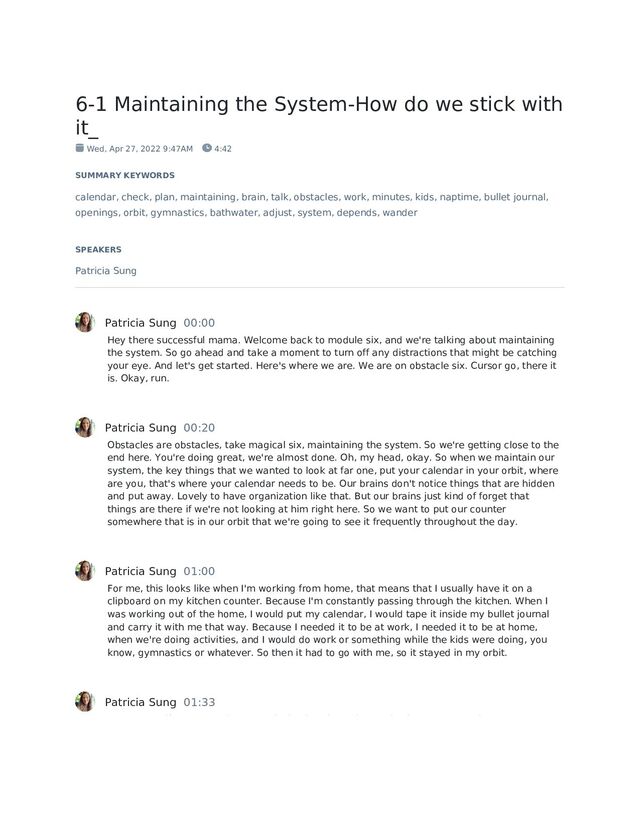 6-1 Maintaining the System-How do we stick with
it_
Wed, Apr 27, 2022 9:47AM 4:42
SUMMARY KEYWORDS
calendar, check, plan, maintaining, brain, talk, obstacles, work, minutes, kids, naptime, bullet journal,
openings, orbit, gymnastics, bathwater, adjust, system, depends, wander
SPEAKERS
Patricia Sung
Patricia Sung 00:00
Hey there successful mama. Welcome back to module six, and we're talking about maintaining
the system. So go ahead and take a moment to turn off any distractions that might be catching
your eye. And let's get started. Here's where we are. We are on obstacle six. Cursor go, there it
is. Okay, run.
Patricia Sung 00:20
Obstacles are obstacles, take magical six, maintaining the system. So we're getting close to the
end here. You're doing great, we're almost done. Oh, my head, okay. So when we maintain our
system, the key things that we wanted to look at far one, put your calendar in your orbit, where
are you, that's where your calendar needs to be. Our brains don't notice things that are hidden
and put away. Lovely to have organization like that. But our brains just kind of forget that
things are there if we're not looking at him right here. So we want to put our counter
somewhere that is in our orbit that we're going to see it frequently throughout the day.
Patricia Sung 01:00
For me, this looks like when I'm working from home, that means that I usually have it on a
clipboard on my kitchen counter. Because I'm constantly passing through the kitchen. When I
was working out of the home, I would put my calendar, I would tape it inside my bullet journal
and carry it with me that way. Because I needed it to be at work, I needed it to be at home,
when we're doing activities, and I would do work or something while the kids were doing, you
know, gymnastics or whatever. So then it had to go with me, so it stayed in my orbit.
Patricia Sung 01:33
Remember, if you're worried about losing it, take a picture. So that way, guys, it does wander
