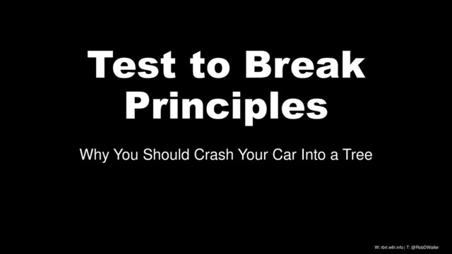 W: rbrt.wllr.info | T: @RobDWaller
Test to Break
Principles
Why You Should Crash Your Car Into a Tree
