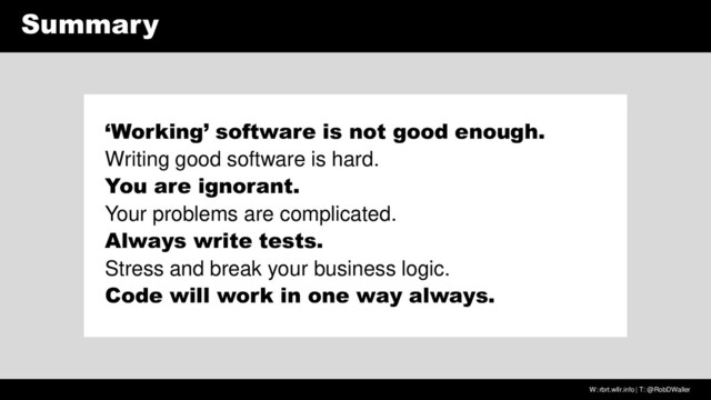W: rbrt.wllr.info | T: @RobDWaller
Summary
‘Working’ software is not good enough.
Writing good software is hard.
You are ignorant.
Your problems are complicated.
Always write tests.
Stress and break your business logic.
Code will work in one way always.
