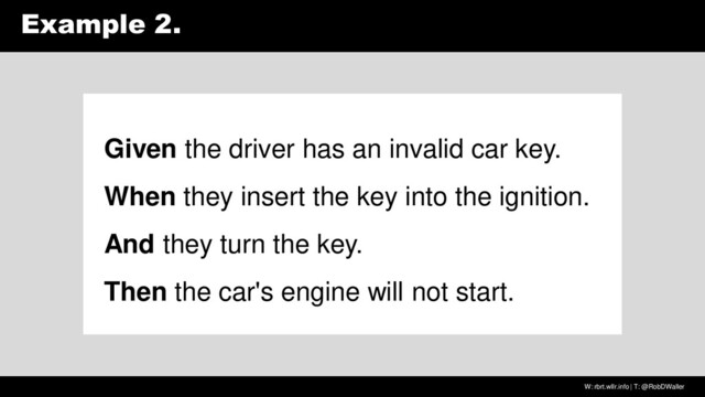 W: rbrt.wllr.info | T: @RobDWaller
Example 2.
Given the driver has an invalid car key.
When they insert the key into the ignition.
And they turn the key.
Then the car's engine will not start.
