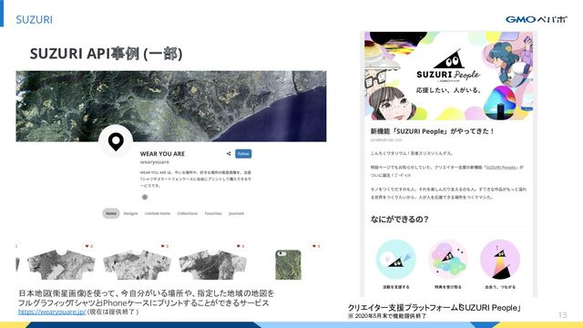 13
SUZURI
SUZURI API事例 (一部)
日本地図(衛星画像)を使って、今自分がいる場所や、指定した地域の地図を
フルグラフィックTシャツとiPhoneケースにプリントすることができるサービス
https://wearyouare.jp/ (現在は提供終了 )
クリエイター支援プラットフォーム「
SUZURI People」
※ 2020年5月末で機能提供終了
