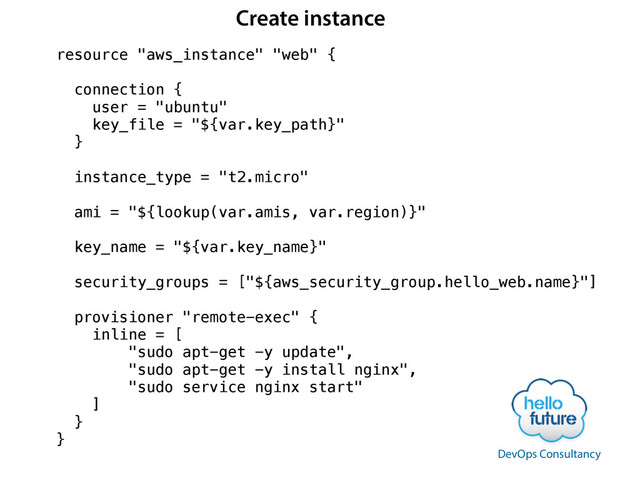 resource "aws_instance" "web" {
!
connection {
user = "ubuntu"
key_file = "${var.key_path}"
}
!
instance_type = "t2.micro"
ami = "${lookup(var.amis, var.region)}"
!
key_name = "${var.key_name}"
!
security_groups = ["${aws_security_group.hello_web.name}"]
!
provisioner "remote-exec" {
inline = [
"sudo apt-get -y update",
"sudo apt-get -y install nginx",
"sudo service nginx start"
]
}
}
DevOps Consultancy
Create instance
