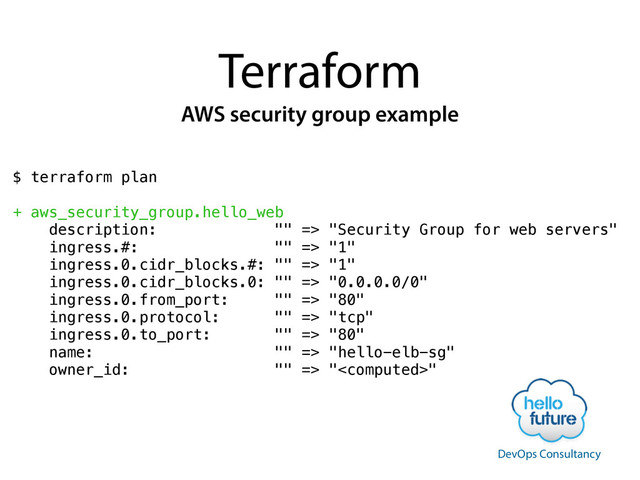 Terraform
AWS security group example
$ terraform plan
!
+ aws_security_group.hello_web
description: "" => "Security Group for web servers"
ingress.#: "" => "1"
ingress.0.cidr_blocks.#: "" => "1"
ingress.0.cidr_blocks.0: "" => "0.0.0.0/0"
ingress.0.from_port: "" => "80"
ingress.0.protocol: "" => "tcp"
ingress.0.to_port: "" => "80"
name: "" => "hello-elb-sg"
owner_id: "" => ""
!
DevOps Consultancy
