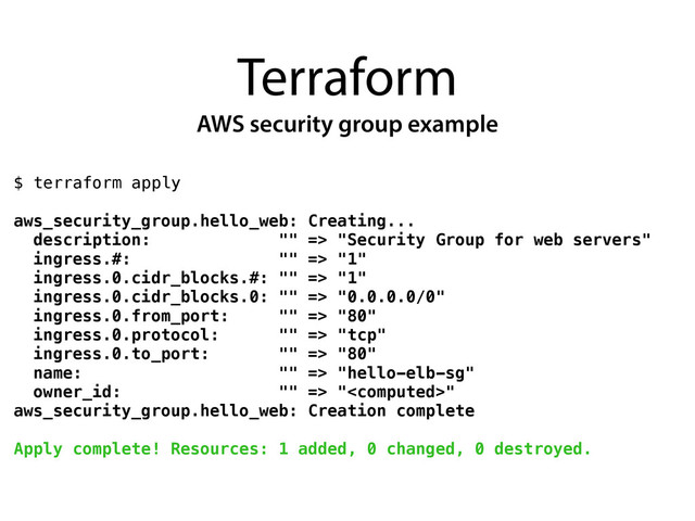 Terraform
AWS security group example
$ terraform apply
!
aws_security_group.hello_web: Creating...
description: "" => "Security Group for web servers"
ingress.#: "" => "1"
ingress.0.cidr_blocks.#: "" => "1"
ingress.0.cidr_blocks.0: "" => "0.0.0.0/0"
ingress.0.from_port: "" => "80"
ingress.0.protocol: "" => "tcp"
ingress.0.to_port: "" => "80"
name: "" => "hello-elb-sg"
owner_id: "" => ""
aws_security_group.hello_web: Creation complete
!
Apply complete! Resources: 1 added, 0 changed, 0 destroyed.
