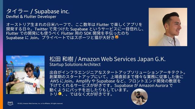 © 2022, Amazon Web Services, Inc. or its affiliates. All rights reserved.
タイラー / Supabase inc.
DevRel & Flutter Developer
オーストリア⽣まれの⽇⽶ハーフで、ここ数年は Flutter で楽しくアプリを
開発する⽇々。Twitter で⾒つけた Supabase というサービスに⼀⽬惚れし、
Flutter での開発にも使うべく Flutter ⽤の SDK 開発を⼿伝ったのち
Supabase に Join。プライベートではスポーツと猫が⼤好き😻
松⽥ 和樹 / Amazon Web Services Japan G.K.
Startup Solutions Architect
出⾃がインフラエンジニアなスタートアップソリューションアーキテクト。
創業期のスタートアップにいて、上場直前まで様々な業務に従事した後に
AWS にJoin。Amplify や Supabase など、フロントエンド開発の敷居を
下げてくれるサービスが好きです。Supabase が Amazon Aurora で
動くようにパッチを出したりもしています。
トリ🐤、、ではなく⽝が好きです。
