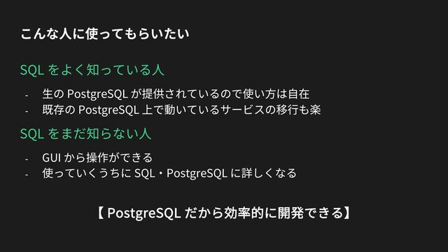 こんな⼈に使ってもらいたい
SQL をよく知っている⼈
- ⽣の PostgreSQL が提供されているので使い⽅は⾃在
- 既存の PostgreSQL 上で動いているサービスの移⾏も楽
SQL をまだ知らない⼈
- GUI から操作ができる
- 使っていくうちに SQL・PostgreSQL に詳しくなる
【 PostgreSQL だから効率的に開発できる】
