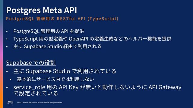 © 2022, Amazon Web Services, Inc. or its affiliates. All rights reserved.
Postgres Meta API
• PostgreSQL 管理⽤の API を提供
• TypeScript ⽤の型定義や OpenAPI の定義⽣成などのヘルパー機能を提供
• 主に Supabase Studio 経由で利⽤される
Supabase での役割
• 主に Supabase Studio で利⽤されている
• 基本的にサービス内では利⽤しない
• service_role ⽤の API Key が無いと動作しないように API Gateway
で設定されている
P o s t g r e S Q L 管 理 ⽤ の R E S T f u l A P I ( T y p e S c r i p t )
