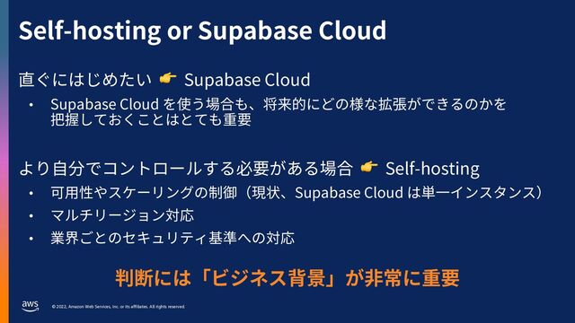 © 2022, Amazon Web Services, Inc. or its affiliates. All rights reserved.
Self-hosting or Supabase Cloud
直ぐにはじめたい 👉 Supabase Cloud
• Supabase Cloud を使う場合も、将来的にどの様な拡張ができるのかを
把握しておくことはとても重要
より⾃分でコントロールする必要がある場合 👉 Self-hosting
• 可⽤性やスケーリングの制御（現状、Supabase Cloud は単⼀インスタンス）
• マルチリージョン対応
• 業界ごとのセキュリティ基準への対応
判断には「ビジネス背景」が⾮常に重要
